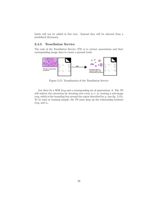 labels will not be added in free text. Instead they will be selected from a
predeﬁned dictionary.
2.4.3 Tessellation Service
The task of the Tessellation Service (TS) is to extract annotations and their
corresponding image data to create a ground truth.
Figure 2.15: Visualization of the Tessellation Service
Let there be a WSI Img and a corresponding set of annotations A. The TS
will achieve the extraction by iterating over every ai ∈ A, creating a sub-image
imgi which is the bounding box around the region described by ai (see ﬁg. 2.15).
To be used as training sample, the TS must keep up the relationship between
imgi and ai.
29
 