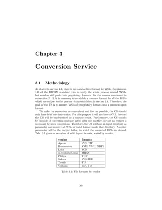 Chapter 3
Conversion Service
3.1 Methodology
As stated in section 2.1, there is no standardized format for WSIs. Supplement
145 of the DICOM standard tries to unify the whole process around WSIs,
but vendors still push their proprietary formats. For the reasons mentioned in
subsection 2.1.3, it is necessary to establish a common format for all the WSIs
which are subject to the process chain established in section 2.4. Therefore, the
goal of the CS is to convert WSIs of proprietary formats into a common open
format.
To make the conversion as convenient and fast as possible, the CS should
only have brief user interaction. For this purpose it will not have a GUI. Instead
the CS will be implemented as a console script. Furthermore, the CS should
be capable of converting multiple WSIs after one another, so that no restart is
necessary between conversions. Therefore, the CS will take an input directory as
parameter and convert all WSIs of valid format inside that directory. Another
parameter will be the output folder, in which the converted DZIs are stored.
Tab. 3.1 gives an overview of valid input formats, sorted by vendor.
vendor formats
Aperio SVS, TIF
Hamamatsu VMS, VMU, NDPI
Leica SCN
3DHistech/Mirax MRXS
Philips TIFF
Sakura SVSLIDE
Trestle TIF
Ventana BIF, TIF
Table 3.1: File formats by vendor
30
 