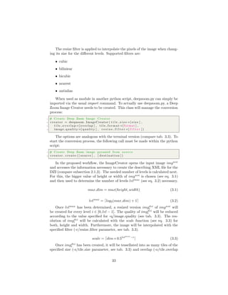 The resize ﬁlter is applied to interpolate the pixels of the image when chang-
ing its size for the diﬀerent levels. Supported ﬁlters are:
• cubic
• biliniear
• bicubic
• nearest
• antialias
When used as module in another python script, deepzoom.py can simply be
imported via the usual import command. To actually use deepzoom.py, a Deep
Zoom Image Creator needs to be created. This class will manage the conversion
process:
1 # Create Deep Zoom Image Creator
2 c r e a t o r = deepzoom . ImageCreator ( t i l e s i z e =[ s i z e ] ,
3 t i l e o v e r l a p =[ overlap ] , t i l e f o r m a t =[ format ] ,
4 image quality =[ q u a l i t y ] , r e s i z e f i l t e r =[ f i l t e r ] )
The options are analogous with the terminal version (compare tab. 3.3). To
start the conversion process, the following call must be made within the python
script:
1 # Create Deep Zoom image pyramid from source
2 c r e a t o r . create ( [ source ] , [ d e s t i n a t i o n ] )
In the proposed workﬂow, the ImageCreator opens the input image imgwsi
and accesses the information necessary to create the describing XML ﬁle for the
DZI (compare subsection 2.1.3). The needed number of levels is calculated next.
For this, the bigger value of height or width of imgwsi
is chosen (see eq. 3.1)
and then used to determine the number of levels lvlmax
(see eq. 3.2) necessary.
max dim = max(height, width) (3.1)
lvlmax
= log2(max dim) + 1 (3.2)
Once lvlmax
has been determined, a resized version imgdzi
i of imgwsi
will
be created for every level i ∈ [0, lvl − 1]. The quality of imgdzi
i will be reduced
according to the value speciﬁed for -q/image quality (see tab. 3.3). The res-
olution of imgdzi
i will be calculated with the scale function (see eq. 3.3) for
both, height and width. Furthermore, the image will be interpolated with the
speciﬁed ﬁlter (-r/resize ﬁlter parameter, see tab. 3.3).
scale = dim ∗ 0.5lvlmax
−i
(3.3)
Once imgdzi
i has been created, it will be tessellated into as many tiles of the
speciﬁed size (-s/tile size parameter, see tab. 3.3) and overlap (-o/tile overlap
33
 