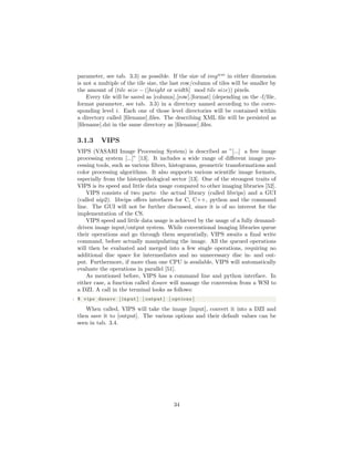 parameter, see tab. 3.3) as possible. If the size of imgwsi
in either dimension
is not a multiple of the tile size, the last row/column of tiles will be smaller by
the amount of (tile size − ([height or width] mod tile size)) pixels.
Every tile will be saved as [column] [row].[format] (depending on the -f/ﬁle
format parameter, see tab. 3.3) in a directory named according to the corre-
sponding level i. Each one of those level directories will be contained within
a directory called [ﬁlename] ﬁles. The describing XML ﬁle will be persisted as
[ﬁlename].dzi in the same directory as [ﬁlename] ﬁles.
3.1.3 VIPS
VIPS (VASARI Image Processing System) is described as ”[...] a free image
processing system [...]” [13]. It includes a wide range of diﬀerent image pro-
cessing tools, such as various ﬁlters, histograms, geometric transformations and
color processing algorithms. It also supports various scientiﬁc image formats,
especially from the histopathological sector [13]. One of the strongest traits of
VIPS is its speed and little data usage compared to other imaging libraries [52].
VIPS consists of two parts: the actual library (called libvips) and a GUI
(called nip2). libvips oﬀers interfaces for C, C++, python and the command
line. The GUI will not be further discussed, since it is of no interest for the
implementation of the CS.
VIPS speed and little data usage is achieved by the usage of a fully demand-
driven image input/output system. While conventional imaging libraries queue
their operations and go through them sequentially, VIPS awaits a ﬁnal write
command, before actually manipulating the image. All the queued operations
will then be evaluated and merged into a few single operations, requiring no
additional disc space for intermediates and no unnecessary disc in- and out-
put. Furthermore, if more than one CPU is available, VIPS will automatically
evaluate the operations in parallel [51].
As mentioned before, VIPS has a command line and python interface. In
either case, a function called dzsave will manage the conversion from a WSI to
a DZI. A call in the terminal looks as follows:
1 $ vips dzsave [ input ] [ output ] [ options ]
When called, VIPS will take the image [input], convert it into a DZI and
then save it to [output]. The various options and their default values can be
seen in tab. 3.4.
34
 
