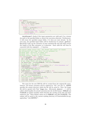 1 def main () :
2 path = checkParams ()
3 f i l e s = os . l i s t d i r ( path )
4 f o r f i l e in f i l e s :
5 print ( ”−−−−−−−−−−−−−−−−−−−−−−−−−−−−−−−−−−−−−−−−−” )
6 extLen = getFileExt ( f i l e )
7 i f ( extLen != 0) :
8 print ( ” converting ” + f i l e + ” . . . ” )
9 convert ( path , f i l e , extLen )
10 print ( ”done ! ” )
checkParams() checks if the input parameters are valid and, if so, returns
the path to the speciﬁed folder or aborts the execution otherwise. Furthermore,
it will create the speciﬁed output folder, if it does not exist already. In the
next step, the speciﬁed input folder will be checked for its content. getFile-
Ext(file) looks up the extension of each contained ﬁle and will either return
the length of the ﬁles extension or 0 otherwise. Each valid ﬁle will then be
converted with the convert(...) function:
1 # convert image source into . dzi format and copies a l l header
2 # information into [ img ] f i l e s d i r as metadata . txt
3 # param path : d i r e c t o r y of param f i l e
4 # param f i l e : f i l e to be converted
5 # param extLen : length of f i l e extension
6 def convert ( path , f i l e , extLen ) :
7 dzi = OUTPUT + f i l e [ : extLen ] + ” dzi ”
8 im = Vips . Image . n e w f r o m f i l e ( path + f i l e )
9 # get image header and save to metadata f i l e
10 im . dzsave ( dzi , overlap=OVERLAP, t i l e s i z e=TILESIZE)
11 # create f i l e f o r header
12 headerOutput = OUTPUT + f i l e [ : extLen −1] + ” f i l e s /metadata . txt ”
13 bashCommand = ” touch ” + headerOutput
14 c a l l (bashCommand . s p l i t () )
15 # get header information
16 bashCommand = ” vipsheader −a ” + path + f i l e
17 p = subprocess . Popen (bashCommand . s p l i t () , stdout=subprocess . PIPE ,
s t d e r r=subprocess . PIPE)
18 out , e r r = p . communicate ()
19 # write header information to f i l e
20 t e x t f i l e = open ( headerOutput , ”w” )
21 t e x t f i l e . write ( out )
22 t e x t f i l e . c l o s e ()
The name for the new DZI ﬁle will be created from the original ﬁle name,
however, the former extension will be replaced by ”dzi” (see line 7). OUTPUT
speciﬁes the output directory which the ﬁle will be saved to. Next, the image
ﬁle will be opened with Vips’ Image class. Afterwards, dzsave(...) will be
called, which handles the actual conversion into the dzi ﬁle format. OVERLAP and
TILESIZE are global variables which describe the overlap of the tiles and their
respective size. Their default values are 0 (OVERLAP) and 256 (TILESIZE). The
output will be saved to the current working directory of ConversionService.py,
appending ”/dzi/[OUTPUT]/”.
36
 