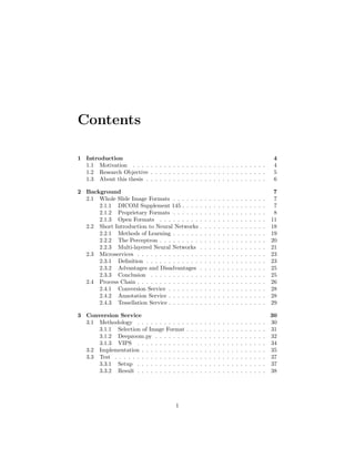 Contents
1 Introduction 4
1.1 Motivation . . . . . . . . . . . . . . . . . . . . . . . . . . . . . . 4
1.2 Research Objective . . . . . . . . . . . . . . . . . . . . . . . . . . 5
1.3 About this thesis . . . . . . . . . . . . . . . . . . . . . . . . . . . 6
2 Background 7
2.1 Whole Slide Image Formats . . . . . . . . . . . . . . . . . . . . . 7
2.1.1 DICOM Supplement 145 . . . . . . . . . . . . . . . . . . . 7
2.1.2 Proprietary Formats . . . . . . . . . . . . . . . . . . . . . 8
2.1.3 Open Formats . . . . . . . . . . . . . . . . . . . . . . . . 11
2.2 Short Introduction to Neural Networks . . . . . . . . . . . . . . . 18
2.2.1 Methods of Learning . . . . . . . . . . . . . . . . . . . . . 19
2.2.2 The Perceptron . . . . . . . . . . . . . . . . . . . . . . . . 20
2.2.3 Multi-layered Neural Networks . . . . . . . . . . . . . . . 21
2.3 Microservices . . . . . . . . . . . . . . . . . . . . . . . . . . . . . 23
2.3.1 Deﬁnition . . . . . . . . . . . . . . . . . . . . . . . . . . . 23
2.3.2 Advantages and Disadvantages . . . . . . . . . . . . . . . 25
2.3.3 Conclusion . . . . . . . . . . . . . . . . . . . . . . . . . . 25
2.4 Process Chain . . . . . . . . . . . . . . . . . . . . . . . . . . . . . 26
2.4.1 Conversion Service . . . . . . . . . . . . . . . . . . . . . . 28
2.4.2 Annotation Service . . . . . . . . . . . . . . . . . . . . . . 28
2.4.3 Tessellation Service . . . . . . . . . . . . . . . . . . . . . . 29
3 Conversion Service 30
3.1 Methodology . . . . . . . . . . . . . . . . . . . . . . . . . . . . . 30
3.1.1 Selection of Image Format . . . . . . . . . . . . . . . . . . 31
3.1.2 Deepzoom.py . . . . . . . . . . . . . . . . . . . . . . . . . 32
3.1.3 VIPS . . . . . . . . . . . . . . . . . . . . . . . . . . . . . 34
3.2 Implementation . . . . . . . . . . . . . . . . . . . . . . . . . . . . 35
3.3 Test . . . . . . . . . . . . . . . . . . . . . . . . . . . . . . . . . . 37
3.3.1 Setup . . . . . . . . . . . . . . . . . . . . . . . . . . . . . 37
3.3.2 Result . . . . . . . . . . . . . . . . . . . . . . . . . . . . . 38
1
 