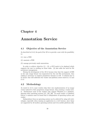 Chapter 4
Annotation Service
4.1 Objective of the Annotation Service
As described in 2.4.2, the goal of the AS is to provide a user with the possibility
to:
(1) view a WSI
(2) annotate a WSI
(3) manage previously made annotations
In order to achieve objective (1) - (3), a GUI needs to be deployed which
supports the user in working on those tasks. (3) also adds the need for ﬁle
persistence management.
During the development of the AS it became clear that the support of DZI
as the only image format was impractical for the real life environment, thus
making it necessary to support proprietary formats as well. A solution has to
be found, that still addresses the vendor and platform issues stated in 1.2 and
2.1.3.
4.2 Methodology
As stated in 2.1.3, most vendors ship their own implementation of an image
viewer tailored to their proprietary image format, thus creating a vendor lock-
in. Furthermore most of the vendors only support Windows as a platform,
ignoring other operating systems [11], [16], [30]. To avoid vendor- or platform
lock-in, a solution must be found that is independent of operating system and
vendor.
Independence from an operating system can be achieved by using web tech-
nologies, especially when running an application in a web browser, since those
are supported by all modern operating systems and even mobile platforms [23].
39
 