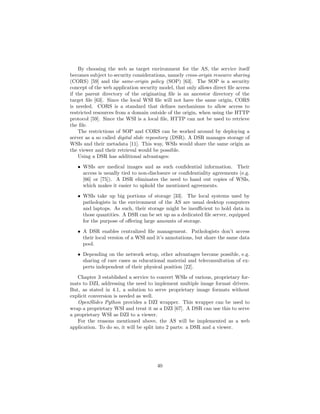 By choosing the web as target environment for the AS, the service itself
becomes subject to security considerations, namely cross-origin resource sharing
(CORS) [59] and the same-origin policy (SOP) [63]. The SOP is a security
concept of the web application security model, that only allows direct ﬁle access
if the parent directory of the originating ﬁle is an ancestor directory of the
target ﬁle [63]. Since the local WSI ﬁle will not have the same origin, CORS
is needed. CORS is a standard that deﬁnes mechanisms to allow access to
restricted resources from a domain outside of the origin, when using the HTTP
protocol [59]. Since the WSI is a local ﬁle, HTTP can not be used to retrieve
the ﬁle.
The restrictions of SOP and CORS can be worked around by deploying a
server as a so called digital slide repository (DSR). A DSR manages storage of
WSIs and their metadata [11]. This way, WSIs would share the same origin as
the viewer and their retrieval would be possible.
Using a DSR has additional advantages:
• WSIs are medical images and as such conﬁdential information. Their
access is usually tied to non-disclosure or conﬁdentiality agreements (e.g.
[66] or [75]). A DSR eliminates the need to hand out copies of WSIs,
which makes it easier to uphold the mentioned agreements.
• WSIs take up big portions of storage [33]. The local systems used by
pathologists in the environment of the AS are usual desktop computers
and laptops. As such, their storage might be insuﬃcient to hold data in
those quantities. A DSR can be set up as a dedicated ﬁle server, equipped
for the purpose of oﬀering large amounts of storage.
• A DSR enables centralized ﬁle management. Pathologists don’t access
their local version of a WSI and it’s annotations, but share the same data
pool.
• Depending on the network setup, other advantages become possible, e.g.
sharing of rare cases as educational material and teleconsultation of ex-
perts independent of their physical position [22].
Chapter 3 established a service to convert WSIs of various, proprietary for-
mats to DZI, addressing the need to implement multiple image format drivers.
But, as stated in 4.1, a solution to serve proprietary image formats without
explicit conversion is needed as well.
OpenSlides Python provides a DZI wrapper. This wrapper can be used to
wrap a proprietary WSI and treat it as a DZI [67]. A DSR can use this to serve
a proprietary WSI as DZI to a viewer.
For the reasons mentioned above, the AS will be implemented as a web
application. To do so, it will be split into 2 parts: a DSR and a viewer.
40
 