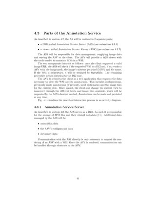 4.3 Parts of the Annotation Service
As described in section 4.2, the AS will be realized in 2 separate parts:
• a DSR, called Annotation Service Server (ASS) (see subsection 4.3.1)
• a viewer, called Annotation Service Viewer (ASV) (see subsection 4.3.2)
The ASS will be responsible for data management, supplying image data
and serving the ASV to the client. The ASV will provide a WSI viewer with
the tools needed to annotate ROIs in a WSI.
The two components interact as follows: once the client requested a valid
image URL, the ASS will check if the requested WSI is a DZI and, if so, render a
ASV with the image path, the image’s microns per pixel (MPP) and ﬁle name.
If the WSI is proprietary, it will be wrapped by OpenSlide. The remaining
procedure is then identical to the DZI case.
The ASV is served to the client as a web application that requests the data
necessary to view the WSI and its annotations. This includes conﬁgurations,
previously made annotations (if present), label dictionaries and the image tiles
for the current view. Once loaded, the client can change the current view to
maneuver through the diﬀerent levels and image tiles available, which will be
requested by the ASS whenever needed. Annotations can be made and persisted
at any time.
Fig. 4.1 visualizes the described interaction process in an activity diagram.
4.3.1 Annotation Service Server
As described in section 4.2, the ASS serves as a DZR. As such it is responsible
for the storage of WSI ﬁles and their related metadata [11]. Additional data
managed by the ASS will be:
• annotation data
• the ASV’s conﬁguration data
• dictionary data
Communication with the ASS directly is only necessary to request the ren-
dering of an ASV with a WSI. Once the ASV is rendered, communication can
be handled through shortcuts in the ASV.
41
 