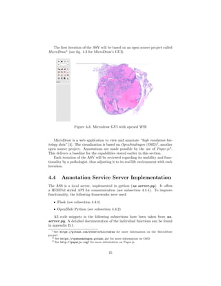 The ﬁrst iteration of the ASV will be based on an open source project called
MicroDraw1
(see ﬁg. 4.3 for MicroDraw’s GUI).
Figure 4.3: Microdraw GUI with opened WSI
MicroDraw is a web application to view and annotate ”high resolution his-
tology data” [4]. The visualization is based on OpenSeadragon (OSD)2
, another
open source project. Annotations are made possible by the use of Paper.js3
.
This delivers a baseline for the capabilities stated earlier in this section.
Each iteration of the ASV will be reviewed regarding its usability and func-
tionality by a pathologist, thus adjusting it to its real life environment with each
iteration.
4.4 Annotation Service Server Implementation
The ASS is a local server, implemented in python (as server.py). It oﬀers
a RESTful styled API for communication (see subsection 4.4.4). To improve
functionality, the following frameworks were used:
• Flask (see subsection 4.4.1)
• OpenSlide Python (see subsection 4.4.2)
All code snippets in the following subsections have been taken from as
server.py. A detailed documentation of the individual functions can be found
in appendix B.1.
1See https://github.com/r03ert0/microdraw for more information on the MicroDraw
project
2 See https://openseadragon.github.io/ for more information on OSD.
3 See http://paperjs.org/ for more information on Paper.js.
45
 