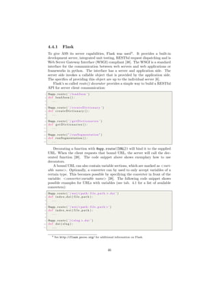 4.4.1 Flask
To give ASS its server capabilities, Flask was used4
. It provides a built-in
development server, integrated unit testing, RESTful request dispatching and is
Web Server Gateway Interface (WSGI) compliant [38]. The WSGI is a standard
interface for the communication between web servers and web applications or
frameworks in python. The interface has a server and application side. The
server side invokes a callable object that is provided by the application side.
The speciﬁcs of providing this object are up to the individual server [6].
Flask’s so called route() decorator provides a simple way to build a RESTful
API for server client communication:
1 @app . route ( ’ / loadJson ’ )
2 def loadJson () :
3 . . .
4
5 @app . route ( ’ / createDictionary ’ )
6 def createDictionary () :
7 . . .
8
9 @app . route ( ’ / g e t D i c t i o n a r i e s ’ )
10 def g e t D i c t i o n a r i e s () :
11 . . .
12
13 @app . route ( ”/ runSegmentation ” )
14 def runSegmentation () :
15 . . .
Decorating a function with @app.route([URL]) will bind it to the supplied
URL. When the client requests that bound URL, the server will call the dec-
orated function [38]. The code snippet above shows exemplary how to use
decorators.
A bound URL can also contain variable sections, which are marked as <vari-
able name>. Optionally, a converter can by used to only accept variables of a
certain type. This becomes possible by specifying the converter in front of the
variable: <converter:variable name> [38]. The following code snippet shows
possible examples for URLs with variables (see tab. 4.1 for a list of available
converters):
1 @app . route ( ’ / wsi/<path : f i l e p a t h >. dzi ’ )
2 def index dzi ( f i l e p a t h ) :
3 . . .
4
5 @app . route ( ’ / wsi/<path : f i l e p a t h >’ )
6 def index wsi ( f i l e p a t h ) :
7 . . .
8
9 @app . route ( ’/<slug >. dzi ’ )
10 def dzi ( slug ) :
11 . . .
4 See http://flask.pocoo.org/ for additional information on Flask.
46
 