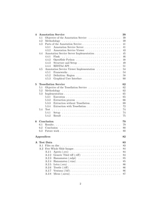 4 Annotation Service 39
4.1 Objective of the Annotation Service . . . . . . . . . . . . . . . . 39
4.2 Methodology . . . . . . . . . . . . . . . . . . . . . . . . . . . . . 39
4.3 Parts of the Annotation Service . . . . . . . . . . . . . . . . . . . 41
4.3.1 Annotation Service Server . . . . . . . . . . . . . . . . . . 41
4.3.2 Annotation Service Viewer . . . . . . . . . . . . . . . . . 43
4.4 Annotation Service Server Implementation . . . . . . . . . . . . . 45
4.4.1 Flask . . . . . . . . . . . . . . . . . . . . . . . . . . . . . 46
4.4.2 OpenSlide Python . . . . . . . . . . . . . . . . . . . . . . 48
4.4.3 Structure and Setup . . . . . . . . . . . . . . . . . . . . . 49
4.4.4 RESTful API . . . . . . . . . . . . . . . . . . . . . . . . . 51
4.5 Annotation Service Viewer Implementation . . . . . . . . . . . . 54
4.5.1 Frameworks . . . . . . . . . . . . . . . . . . . . . . . . . . 54
4.5.2 Deﬁnition: Region . . . . . . . . . . . . . . . . . . . . . . 58
4.5.3 Graphical User Interface . . . . . . . . . . . . . . . . . . . 60
5 Tessellation Service 62
5.1 Objective of the Tessellation Service . . . . . . . . . . . . . . . . 62
5.2 Methodology . . . . . . . . . . . . . . . . . . . . . . . . . . . . . 62
5.3 Implementation . . . . . . . . . . . . . . . . . . . . . . . . . . . . 65
5.3.1 Execution . . . . . . . . . . . . . . . . . . . . . . . . . . . 65
5.3.2 Extraction process . . . . . . . . . . . . . . . . . . . . . . 66
5.3.3 Extraction without Tessellation . . . . . . . . . . . . . . . 69
5.3.4 Extraction with Tessellation . . . . . . . . . . . . . . . . . 72
5.4 Test . . . . . . . . . . . . . . . . . . . . . . . . . . . . . . . . . . 74
5.4.1 Setup . . . . . . . . . . . . . . . . . . . . . . . . . . . . . 74
5.4.2 Result . . . . . . . . . . . . . . . . . . . . . . . . . . . . . 75
6 Conclusion 79
6.1 Results . . . . . . . . . . . . . . . . . . . . . . . . . . . . . . . . . 79
6.2 Conclusion . . . . . . . . . . . . . . . . . . . . . . . . . . . . . . 80
6.3 Future work . . . . . . . . . . . . . . . . . . . . . . . . . . . . . . 80
Appendices 82
A Test Data 83
A.1 Files on disc . . . . . . . . . . . . . . . . . . . . . . . . . . . . . . 83
A.2 Free Whole Slide Images . . . . . . . . . . . . . . . . . . . . . . . 84
A.2.1 Aperio (.svs) . . . . . . . . . . . . . . . . . . . . . . . . . 84
A.2.2 Generic Tiled tiﬀ (.tiﬀ) . . . . . . . . . . . . . . . . . . . 84
A.2.3 Hamamatsu (.ndpi) . . . . . . . . . . . . . . . . . . . . . 85
A.2.4 Hamamatsu (.vms) . . . . . . . . . . . . . . . . . . . . . . 85
A.2.5 Leica (.scn) . . . . . . . . . . . . . . . . . . . . . . . . . . 86
A.2.6 Trestle (.tiﬀ) . . . . . . . . . . . . . . . . . . . . . . . . . 86
A.2.7 Ventana (.bif) . . . . . . . . . . . . . . . . . . . . . . . . . 86
A.2.8 Mirax (.mrxs) . . . . . . . . . . . . . . . . . . . . . . . . . 87
2
 