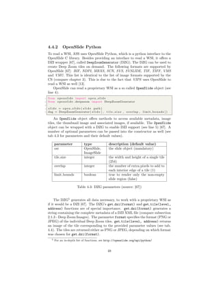 4.4.2 OpenSlide Python
To read a WSI, ASS uses OpenSlide Python, which is a python interface to the
OpenSlide C library. Besides providing an interface to read a WSI, it oﬀers a
DZI wrapper [67], called DeepZoomGenerator (DZG). The DZG can be used to
create Deep Zoom tiles on demand. The following formats are supported by
OpenSlide [67]: BIF, NDPI, MRXS, SCN, SVS, SVSLIDE, TIF, TIFF, VMS
and VMU. This list is identical to the list of image formats supported by the
CS (compare chapter 3). This is due to the fact that VIPS uses OpenSlide to
read a WSI as well [13].
OpenSlide can read a proprietary WSI as a so called OpenSlide object (see
line 4):
1 from openslide import o p e n s l i d e
2 from openslide . deepzoom import DeepZoomGenerator
3
4 s l i d e = o p e n s l i d e ( s l i d e path )
5 dzg = DeepZoomGenerator ( s l i d e [ , t i l e s i z e , overlap , limit bounds ] )
An OpenSlide object oﬀers methods to access available metadata, image
tiles, the thumbnail image and associated images, if available. The OpenSlide
object can be wrapped with a DZG to enable DZI support (see line 5) [67]. A
number of optional parameters can be passed into the constructor as well (see
tab 4.3 for parameters and their default values).
parameter type description (default value)
osr OpenSlide,
ImageSlide
the slide object (mandatory)
tile size integer the width and height of a single tile
(254)
overlap integer the number of extra pixels to add to
each interior edge of a tile (1)
limit bounds boolean true to render only the non-empty
slide region (false)
Table 4.3: DZG parameters (source: [67])
The DZG5
generates all data necessary, to work with a proprietary WSI as
if it would be a DZI [67]. The DZG’s get dzi(format) and get tile(level,
address) functions are of special importance. get dzi(format) generates a
string containing the complete metadata of a DZI XML ﬁle (compare subsection
2.1.3 - Deep Zoom Images). The parameter format speciﬁes the format (PNG or
JPEG) of the individual Deep Zoom tiles. get tile(level, address) returns
an image of the tile corresponding to the provided parameter values (see tab.
4.4). The tiles are returned either as PNG or JPEG, depending on which format
was chosen for get dzi(format).
5 For an in-depth list of functions, see http://openslide.org/api/python/
48
 