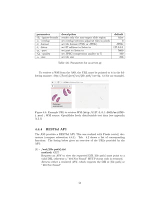 parameter description default
-B, –ignore-bounds render only the non-empty slide region false
-e, –overlap set overlap between adjacent tiles in pixels 0
-f, –format set tile format (PNG or JPEG) JPEG
-l, –listen set IP address to listen to 127.0.0.1
-p, –port set port to listen to 5000
-Q, –quality set JPEG compression quality in % 100
-s, –size set tile size 256
Table 4.6: Parameters for as server.py
To retrieve a WSI from the ASS, the URL must be pointed to it in the fol-
lowing manner: http://[host]:[port]/wsi/[ﬁle path] (see ﬁg. 4.4 for an example).
Figure 4.4: Example URL to retrieve WSI (http://127.0.0.1:5000/wsi/CMU-
1.svs) ; WSI source: OpenSlides freely distributable test data (see appendix
A.2.1)
4.4.4 RESTful API
The ASS provides a RESTful API. This was realized with Flasks route() dec-
orators (compare subsection 4.4.1). Tab. 4.2 shows a list of corresponding
functions. The listing below gives an overview of the URLs provided by the
API:
(1) - /wsi/[ﬁle path].dzi
method: GET
Requests an ASV to view the requested DZI. [ﬁle path] must point to a
valid DZI, otherwise a ”404 Not Found” HTTP status code is returned.
Returns either a rendered ASV, which requests the DZI at [ﬁle path] or
”404 Not Found”
51
 