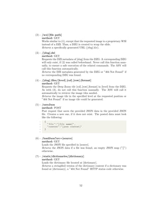 (2) - /wsi/[ﬁle path]
method: GET
Works similar to (1), except that the requested image is a proprietary WSI
instead of a DZI. Thus, a DZG is created to wrap the slide.
Returns a speciﬁcally generated URL ([slug].dzi).
(3) - /[slug].dzi
method: GET
Requests the DZI metadata of [slug] from the DZG. A corresponding DZG
will only exist, if (2) was called beforehand. Never call this function man-
ually, to ensure a safe execution of the related commands. The ASV will
call this function automatically.
Returns the DZI metadata generated by the DZG or ”404 Not Found” if
no corresponding DZG was found.
(4) - /[slug] ﬁles/[level] [col] [row].[format]
method: GET
Requests the Deep Zoom tile [col] [row].[format] in [level] from the DZG.
As with (3), do not call this function manually. The ASV will call it
automatically to retrieve the image tiles needed.
Returns the image tile in the speciﬁed level at the requested position or
”404 Not Found” if no image tile could be generated.
(5) - /saveJson
method: POST
Post request that saves the provided JSON data in the provided JSON
ﬁle. Creates a new one, if it does not exist. The posted data must look
like the following:
1 {
2 ” f i l e ” : ” [ f i l e name ] ” ,
3 ” content ” : ” [ json content ]”
4 }
5
(6) - /loadJson?src=[source]
method: GET
Loads the JSON ﬁle speciﬁed in [source].
Returns the JSON data if a ﬁle was found, an empty JSON map (”[]”)
otherwise.
(7) - /static/dictionaries/[dictionary]
method: GET
Loads the dictionary ﬁle located at [dictionary].
Returns a stringiﬁed version of the dictionary content if a dictionary was
found at [dictionary], a ”404 Not Found” HTTP status code otherwise.
52
 