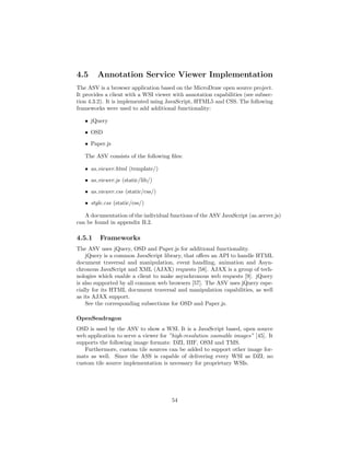 4.5 Annotation Service Viewer Implementation
The ASV is a browser application based on the MicroDraw open source project.
It provides a client with a WSI viewer with annotation capabilities (see subsec-
tion 4.3.2). It is implemented using JavaScript, HTML5 and CSS. The following
frameworks were used to add additional functionality:
• jQuery
• OSD
• Paper.js
The ASV consists of the following ﬁles:
• as viewer.html (template/)
• as viewer.js (static/lib/)
• as viewer.css (static/css/)
• style.css (static/css/)
A documentation of the individual functions of the ASV JavaScript (as server.js)
can be found in appendix B.2.
4.5.1 Frameworks
The ASV uses jQuery, OSD and Paper.js for additional functionality.
jQuery is a common JavaScript library, that oﬀers an API to handle HTML
document traversal and manipulation, event handling, animation and Asyn-
chronous JavaScript and XML (AJAX) requests [58]. AJAX is a group of tech-
nologies which enable a client to make asynchronous web requests [9]. jQuery
is also supported by all common web browsers [57]. The ASV uses jQuery espe-
cially for its HTML document traversal and manipulation capabilities, as well
as its AJAX support.
See the corresponding subsections for OSD and Paper.js.
OpenSeadragon
OSD is used by the ASV to show a WSI. It is a JavaScript based, open source
web application to serve a viewer for ”high-resolution zoomable images” [45]. It
supports the following image formats: DZI, IIIF, OSM and TMS.
Furthermore, custom tile sources can be added to support other image for-
mats as well. Since the ASS is capable of delivering every WSI as DZI, no
custom tile source implementation is necessary for proprietary WSIs.
54
 