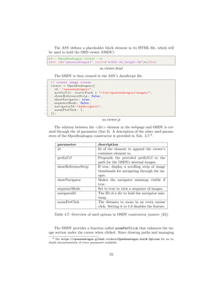 The ASV deﬁnes a placeholder block element in its HTML ﬁle, which will
be used to hold the OSD viewer (OSDV):
1 <!−− OpenSeadragon viewer −−>
2 <div id=” openseadragon1 ” s t y l e=”width : vh ; height : hh”></ div>
as viewer.html
The OSDV is then created in the ASV’s JavaScript ﬁle:
1 // create image viewer
2 viewer = OpenSeadragon ({
3 id : " openseadragon1 " ,
4 p r e f i x U r l : staticPath + "/lib/ openseadragon /images/" ,
5 showReferenceStrip : false ,
6 showNavigator : true ,
7 sequenceMode : false ,
8 navigatorId : "myNavigator " ,
9 zoomPerClick : 1 ,
10 }) ;
as viewer.js
The relation between the <div> element in the webpage and OSDV is cre-
ated through the id parameter (line 3). A description of the other used param-
eters of the OpenSeadragon constructor is provided in Tab. 4.7 6
.
parameter description
id Id of the element to append the viewer’s
container element to.
preﬁxUrl Prepends the provided preﬁxUrl to the
path for the OSDVs internal images.
showReferenceStrip If true, display a scrolling strip of image
thumbnails for navigating through the im-
ages.
showNavigator Makes the navigator minimap visible if
true.
sequenceMode Set to true to view a sequence of images.
navigatorId The ID of a div to hold the navigator min-
imap.
zoomPerClick The distance to zoom in on every mouse
click. Setting it to 1.0 disables the feature.
Table 4.7: Overview of used options in OSDV constructor (source: [45])
The OSDV provides a function called zoomPerClick that enhances the im-
age section under the cursor when clicked. Since drawing paths and managing
6 See https://openseadragon.github.io/docs/OpenSeadragon.html#.Options for an in-
depth documentation of every parameter available.
55
 