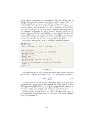 regions involves clicking onto the corresponding ROIs, this function must be
disabled. If not disabled, each interaction with an ROI or region will lead to a
call of zoomPerClick, which creates a highly disorienting experience.
Since DZI implements a version of the tiled image pyramid model (compare
subsection 2.1.1), a number of image tiles must be opened to display a current
view. For this purpose the OSDV provides an open(tileSources) function.
The tileSources are provided as URL to the DZI’s metadata ﬁle by the ASS
(either ”/static/wsi/[ﬁle].dzi” (natural DZI) or ”/static/slide.dzi” (artiﬁcial DZI
from the DZG (compare subsection 4.4.2). Based on the URL extension (always
”.dzi” in this AS’ scope), the OSDV selects an appropriate TileSource interface
to access the individual tiles and levels of the provided image format.
A scalebar is added to the OSDV to support the assessment of ROIs:
1 var mpp = 0;
2 i f ( s l i d e .mpp) {
3 ppm = s l i d e .mpp > 0 ? (1 e6 / s l i d e .mpp) : 0
4 }
5
6 viewer . s c a l e b a r ({
7 type : OpenSeadragon . ScalebarType .MICROSCOPE,
8 minWidth : ’150 px’ ,
9 pixelsPerMeter :ppm,
10 c o l o r : ’black ’ ,
11 fontColor : ’black ’ ,
12 backgroundColor : "rgba (255 ,255 ,255 ,0.5)" ,
13 barThickness : 4 ,
14 l o c a t i o n : OpenSeadragon . ScalebarLocation .TOP RIGHT,
15 xOffset : 5 ,
16 yOffset :5
17 }) ;
as viewer.js
The scale is pixels/µm. Since the ASS only delivers MPP (which is µm/pixel)
and the OSDV’s scalebar expects pixels/m (PPM ), a conversion is necessary:
PPM =
106
MPP
(4.1)
Eq. 4.1 can be seen in line 3 of the code snippet above. If no valid input
is provided from the ASS (that is: when no value was speciﬁed for MPP in the
WSI’s metadata), PPM will be set to 0. If the pixelPerMeter parameter of
the scalebar equals 0 it is automatically hidden [45]. The options in line 7 - 16
concern the styling of the scalebar (such as color, position and size).
When navigating through the tiles and layers of the OSDV’s tile source, it
will automatically load the tiles needed for the current view from the ASS via
HTTP GET requests [45].
56
 