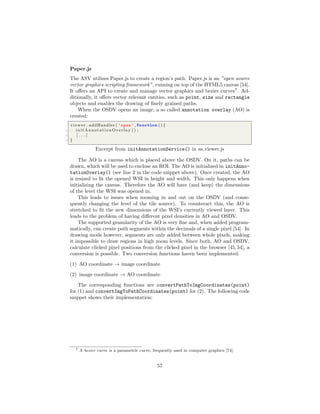 Paper.js
The ASV utilizes Paper.js to create a region’s path. Paper.js is an ”open source
vector graphics scripting framework”, running on top of the HTML5 canvas [54].
It oﬀers an API to create and manage vector graphics and bezier curves7
. Ad-
ditionally, it oﬀers vector relevant entities, such as point, size and rectangle
objects and enables the drawing of ﬁnely grained paths.
When the OSDV opens an image, a so called annotation overlay (AO) is
created:
1 viewer . addHandler ( ’open ’ , function () {
2 initAnnotationOverlay () ;
3 [ . . . ]
4 }
Excerpt from initAnnotationService() in as viewer.js
The AO is a canvas which is placed above the OSDV. On it, paths can be
drawn, which will be used to enclose an ROI. The AO is initialized in initAnno-
tationOverlay() (see line 2 in the code snippet above). Once created, the AO
is resized to ﬁt the opened WSI in height and width. This only happens when
initializing the canvas. Therefore the AO will have (and keep) the dimensions
of the level the WSI was opened in.
This leads to issues when zooming in and out on the OSDV (and conse-
quently changing the level of the tile source). To counteract this, the AO is
stretched to ﬁt the new dimensions of the WSI’s currently viewed layer. This
leads to the problem of having diﬀerent pixel densities in AO and OSDV.
The supported granularity of the AO is very ﬁne and, when added program-
matically, can create path segments within the decimals of a single pixel [54]. In
drawing mode however, segments are only added between whole pixels, making
it impossible to draw regions in high zoom levels. Since both, AO and OSDV,
calculate clicked pixel positions from the clicked pixel in the browser [45,54], a
conversion is possible. Two conversion functions haven been implemented:
(1) AO coordinate → image coordinate
(2) image coordinate → AO coordinate
The corresponding functions are convertPathToImgCoordinates(point)
for (1) and convertImgToPathCoordinates(point) for (2). The following code
snippet shows their implementation:
7 A bezier curve is a parametric curve, frequently used in computer graphics [74].
57
 