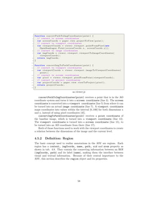 1 function convertPathToImgCoordinates ( point ) {
2 // convert to screen coordinates
3 var screenCoords = paper . view . projectToView ( point ) ;
4 // convert to viewport coordinates
5 var viewportCoords = viewer . viewport . pointFromPixel (new
OpenSeadragon . Point ( screenCoords . x , screenCoords . y) ) ;
6 // convert to image coordinates
7 var imgCoords = viewer . viewport . viewportToImageCoordinates (
viewportCoords ) ;
8 return imgCoords ;
9 }
10
11 function convertImgToPathCoordinates ( point ) {
12 // convert to viewport coordinates
13 var viewportCoords = viewer . viewport . imageToViewportCoordinates (
point ) ;
14 // convert to screen coordinates
15 var p i x e l = viewer . viewport . pixelFromPoint ( viewportCoords ) ;
16 // convert to project coordinates
17 var projectCoords = paper . view . viewToProject ( p i x e l ) ;
18 return projectCoords ;
19 }
as viewer.js
convertPathToImgCoordinates(point) receives a point that is in the AO
coordinate system and turns it into a screen coordinate (line 3). The screen
coordinate is converted into a viewport coordinate (line 5) from where it can
be turned into an actual image coordinate (line 7). A viewport coordinate
maps coordinates into values within the interval [0, 100] for both dimensions x
and y, instead of using pixel coordinates [45].
convertImgToPathCoordinates(point) receives a point coordinate of
the baseline image, which is turned into a viewport coordinate (line 13).
The viewport coordinate is turned into a screen coordinate (line 15), to
be turned into an AO coordinate from there (line 17).
Both of those functions need to work with the viewport coordinates to create
a relation between the dimensions of the image and the current level.
4.5.2 Deﬁnition: Region
The basic concept used to realize annotations in the ASV are regions. Each
region has a context, imgCoords, name, path, uid and zoom property as
shown in tab. 4.8. They contain the connecting information between an ROI
(imgCoords, path) and its label (name), making them the interface between
visual and textual information. Because of their central importance to the
ASV, this section describes the region object and its properties.
58
 