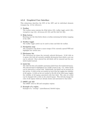 4.5.3 Graphical User Interface
This subsections describes the GUI of the ASV and its individual elements
(compare ﬁg. 4.5 for reference):
[1] Toolbar
The toolbar menu contains the Help button ([2]), toolbar toggle switch ([3]),
navigation map ([4]), dictionary list ([5]) and the label list ([6]).
[2] Help button
Hovering over the help button shows a tooltip containing the hotkey mapping
of the ASV.
[3] Toolbar toggle
The toolbar toggle switch can be used to show and hide the toolbar.
[4] Navigation map
The navigation map shows a macro image of the currently opened WSI and
highlights the viewed area.
[5] Dictionary list
The dictionary list shows the currently selected dictionary. A left click on
it opens a list with all currently available dictionaries from which a new one
can be selected. Once selected the old labels will be removed and the new
labels loaded instead.
[6] Label list
The label list lists all available annotation labels from the loaded dictionary.
The selected label is highlighted (see Gef¨aß (vessel) in ﬁg. 4.5). Other labels
can be selected by a mouse click. Additionally, the labels can be iterated via
the tab key. A click on the eye symbol on top of the list toggles the visibility
of all regions. A click on the eye symbol to the left of the label name toggles
the visibility of all regions associated with that label. The color of a label
can be changed with a click on the colored square. This will also change the
color of all regions which are already drawn and associated to that label.
[7] OSDV and AO
The OSDV with its AO and exemplary regions.
[8] Example of a region
Example of a ”sonstige” (miscellaneous) labeled region.
60
 