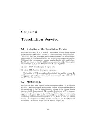 Chapter 5
Tessellation Service
5.1 Objective of the Tessellation Service
The objective of the TS is to provide a service that extracts image regions
annotated by the AS to create samples for the training of a NN. In this context,
”extraction” describes the process of creating sub images of the original image,
which contain all of the annotated ROI and as little of anything else as possible.
Additionally, the correspondence with the associated region label must be kept.
The AS uses regions to describe ROIs (compare subsection 4.5.2). Those regions
are persisted in a JSON ﬁle. Therefore, the TS has 2 objectives:
(1) parse a JSON ﬁle and acquire its region data
(2) extract ROIs based on the acquired region data
The handling of WSIs is complicated due to their size and ﬁle formats. To
avoid unnecessary complication, the TS will use common ﬁle types (JPEG, PNG
and TXT) for the extraction.
5.2 Methodology
The objective of the TS is to create usable training samples for NNs, as stated in
section 5.1. Depending on the setup, chosen learning method (compare section
2.2) and purpose of the NN, the requirements imposed on the training samples
may vary. Smith demonstrates in [72] exemplary how to train a NN to recognize
letters in images of written text by training it with 10x10 pixel grayscale images
(256 gray levels/pixel) of letters. Shereena and David introduce a novel content
based image retrieval classiﬁcation method in [77], based on color and texture
features. Other approaches extract features through the use of mathematical
models from the supplied images (such as edges or shapes) [32].
62
 