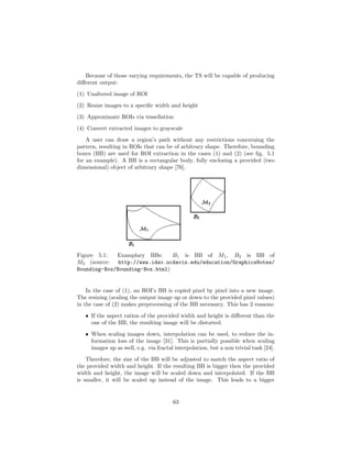 Because of those varying requirements, the TS will be capable of producing
diﬀerent output:
(1) Unaltered image of ROI
(2) Resize images to a speciﬁc width and height
(3) Approximate ROIs via tessellation
(4) Convert extracted images to grayscale
A user can draw a region’s path without any restrictions concerning the
pattern, resulting in ROIs that can be of arbitrary shape. Therefore, bounding
boxes (BB) are used for ROI extraction in the cases (1) and (2) (see ﬁg. 5.1
for an example). A BB is a rectangular body, fully enclosing a provided (two
dimensional) object of arbitrary shape [76].
Figure 5.1: Examplary BBs: B1 is BB of M1, B2 is BB of
M2 (source: http://www.idav.ucdavis.edu/education/GraphicsNotes/
Bounding-Box/Bounding-Box.html)
In the case of (1), an ROI’s BB is copied pixel by pixel into a new image.
The resizing (scaling the output image up or down to the provided pixel values)
in the case of (2) makes preprocessing of the BB necessary. This has 2 reasons:
• If the aspect ration of the provided width and height is diﬀerent than the
one of the BB, the resulting image will be distorted.
• When scaling images down, interpolation can be used, to reduce the in-
formation loss of the image [31]. This is partially possible when scaling
images up as well, e.g. via fractal interpolation, but a non trivial task [24].
Therefore, the size of the BB will be adjusted to match the aspect ratio of
the provided width and height. If the resulting BB is bigger then the provided
width and height, the image will be scaled down and interpolated. If the BB
is smaller, it will be scaled up instead of the image. This leads to a bigger
63
 