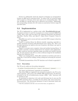 Section 5.1 additionally stated the objective of keeping up correspondence
between an ROI and its associated label. To achieve this, an extracted image
will be saved in a directory of the same name as its corresponding label. This
way, all ROIs of a speciﬁc label can be collected in one location. Additionally,
the corresponding metadata ﬁle will contain an association between image ﬁle
and label name.
5.3 Implementation
The TS is implemented as a python script called TessellationService.py1
.
As stated in sections 5.1 and 5.2, its purpose is to extract annotated ROIs from
a WSI. This is done with the help of the following frameworks and libraries:
OpenSlide, NumPy, Pillow and OpenCV (Open Source Computer Vision Li-
brary).
OpenSlide was used to access and read a provided WSI (compare subsection
4.5.1 - OpenSlide).
NumPy is a python library for eﬃcient scientiﬁc computing, especially re-
garding operations involving multi-dimensional array objects [78]. Since a lot
of image operations are based on the use of matrices, this library was used to
increase eﬃciency.
OpenCV is an open source computer vision and machine learning library. It
was built to provide a common infrastructure for computer vision applications.
It oﬀers numerous functions regarding image processing and machine learning
[43]. Its main purpose in the TS is to create a reference image for the tessellation
function (see subsection 5.3.4).
Pillow is an imaging library, which oﬀers methods to read from and write to
image ﬁles. It was used for reading, writing, scaling and converting the extracted
images.
A detailed documentation of the TS’ functions can be found in appendix C.
5.3.1 Execution
The TS can be called over the python interpreter:
1 $ python T e s s e l l a t i o n S e r v i c e [ input ] [ d i c t i o n a r y ] [ params ]
The [input] and [dictionary] arguments are mandatory.
Files whose ROIs are supposed to be extracted are passed to the TS via the
[input] argument. This can be a list of WSIs, DZIs and directories. If a directory
is handed to the TS, all subdirectories (except a DZI’s ” ﬁles” directory) will
be searched as well.
As mentioned in subsection 4.4.3, each used dictionary has its own save ﬁle
per WSI annotated with it, according the the pattern [ﬁle name].[extension]
[dictionary].json. The [dictionary] parameter is used to determine which save
1 The TS is contained on the disc at the end of this thesis, see appendix A.1.
65
 