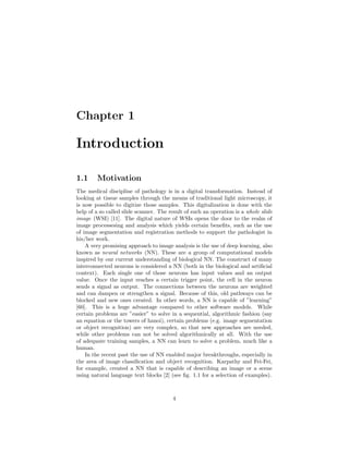 Chapter 1
Introduction
1.1 Motivation
The medical discipline of pathology is in a digital transformation. Instead of
looking at tissue samples through the means of traditional light microscopy, it
is now possible to digitize those samples. This digitalization is done with the
help of a so called slide scanner. The result of such an operation is a whole slide
image (WSI) [11]. The digital nature of WSIs opens the door to the realm of
image processesing and analysis which yields certain beneﬁts, such as the use
of image segmentation and registration methods to support the pathologist in
his/her work.
A very promising approach to image analysis is the use of deep learning, also
known as neural networks (NN). These are a group of computational models
inspired by our current understanding of biological NN. The construct of many
interconnected neurons is considered a NN (both in the biological and artiﬁcial
context). Each single one of those neurons has input values and an output
value. Once the input reaches a certain trigger point, the cell in the neuron
sends a signal as output. The connections between the neurons are weighted
and can dampen or strengthen a signal. Because of this, old pathways can be
blocked and new ones created. In other words, a NN is capable of ”learning”
[60]. This is a huge advantage compared to other software models. While
certain problems are ”easier” to solve in a sequential, algorithmic fashion (say
an equation or the towers of hanoi), certain problems (e.g. image segmentation
or object recognition) are very complex, so that new approaches are needed,
while other problems can not be solved algorithmically at all. With the use
of adequate training samples, a NN can learn to solve a problem, much like a
human.
In the recent past the use of NN enabled major breakthroughs, especially in
the area of image classiﬁcation and object recognition. Karpathy and Fei-Fei,
for example, created a NN that is capable of describing an image or a scene
using natural language text blocks [2] (see ﬁg. 1.1 for a selection of examples).
4
 