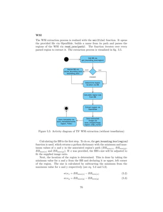 WSI
The WSI extraction process is realized with the wsi(file) function. It opens
the provided ﬁle via OpenSlide, builds a name from its path and parses the
regions of the WSI via read json(path). The function iterates over every
parsed region to extract it. The extraction process is visualized in ﬁg. 5.5.
Figure 5.5: Activity diagram of TS’ WSI extraction (without tessellation)
Calculating the BB is the ﬁrst step. To do so, the get bounding box(region)
function is used, which returns a python dictionary with the minimum and max-
imum values of x and y in the associated region’s path (BBmin(x), BBmin(y),
BBmax(x) and BBmax(y)). If -r was provided, the BB’s size will be adjusted to
ﬁt the supplied image ratio.
Next, the location of the region is determined. This is done by taking the
minimum value for x and y from the BB and declaring it as upper, left corner
of the region. The size is calculated by subtracting the minimum from the
maximum value for x and y respectively (see eq. 5.2 and 5.3).
sizex = BBmax(x) − BBmin(x) (5.2)
sizey = BBmax(y) − BBmin(y) (5.3)
70
 