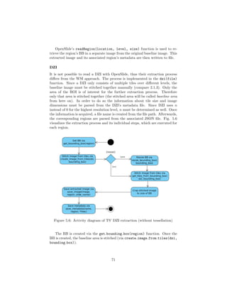 OpenSlide’s readRegion(location, level, size) function is used to re-
trieve the region’s BB in a separate image from the original baseline image. This
extracted image and its associated region’s metadata are then written to ﬁle.
DZI
It is not possible to read a DZI with OpenSlide, thus their extraction process
diﬀers from the WSI approach. The process is implemented in the dzi(file)
function. Since a DZI only consists of multiple tiles over diﬀerent levels, the
baseline image must be stitched together manually (compare 2.1.3). Only the
area of the ROI is of interest for the further extraction process. Therefore
only that area is stitched together (the stitched area will be called baseline area
from here on). In order to do so the information about tile size and image
dimensions must be parsed from the DZI’s metadata ﬁle. Since DZI uses n
instead of 0 for the highest resolution level, n must be determined as well. Once
the information is acquired, a ﬁle name is created from the ﬁle path. Afterwards,
the corresponding regions are parsed from the associated JSON ﬁle. Fig. 5.6
visualizes the extraction process and its individual steps, which are executed for
each region.
Figure 5.6: Activity diagram of TS’ DZI extraction (without tessellation)
The BB is created via the get bounding box(region) function. Once the
BB is created, the baseline area is stitched (via create image from tiles(dzi,
bounding box)).
71
 
