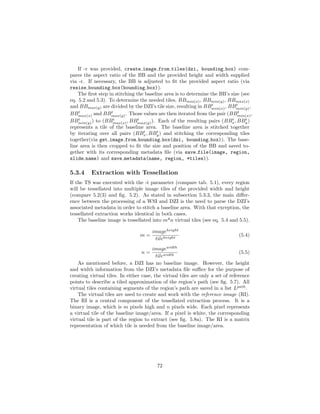 If -r was provided, create image from tiles(dzi, bounding box) com-
pares the aspect ratio of the BB and the provided height and width supplied
via -r. If necessary, the BB is adjusted to ﬁt the provided aspect ratio (via
resize bounding box(bounding box)).
The ﬁrst step in stitching the baseline area is to determine the BB’s size (see
eq. 5.2 and 5.3). To determine the needed tiles, BBmin(x), BBmin(y), BBmax(x)
and BBmax(y) are divided by the DZI’s tile size, resulting in BBt
min(x), BBt
min(y),
BBt
max(x) and BBt
max(y). Those values are then iterated from the pair (BBt
min(x),
BBt
min(y)) to (BBt
max(x), BBt
max(y)). Each of the resulting pairs (BBt
x, BBt
y)
represents a tile of the baseline area. The baseline area is stitched together
by iterating over all pairs (BBt
x, BBt
y) and stitching the corresponding tiles
together(via get image from bounding box(dzi, bounding box)). The base-
line area is then cropped to ﬁt the size and position of the BB and saved to-
gether with its corresponding metadata ﬁle (via save file(image, region,
slide name) and save metadata(name, region, *tiles)).
5.3.4 Extraction with Tessellation
If the TS was executed with the -t parameter (compare tab. 5.1), every region
will be tessellated into multiple image tiles of the provided width and height
(compare 5.2(3) and ﬁg. 5.2). As stated in subsection 5.3.3, the main diﬀer-
ence between the processing of a WSI and DZI is the need to parse the DZI’s
associated metadata in order to stitch a baseline area. With that exception, the
tessellated extraction works identical in both cases.
The baseline image is tessellated into m*n virtual tiles (see eq. 5.4 and 5.5).
m =
imageheight
tileheight
(5.4)
n =
imagewidth
tilewidth
(5.5)
As mentioned before, a DZI has no baseline image. However, the height
and width information from the DZI’s metadata ﬁle suﬃce for the purpose of
creating virtual tiles. In either case, the virtual tiles are only a set of reference
points to describe a tiled approximation of the region’s path (see ﬁg. 5.7). All
virtual tiles containing segments of the region’s path are saved in a list Lpath
.
The virtual tiles are used to create and work with the reference image (RI).
The RI is a central component of the tessellated extraction process. It is a
binary image, which is m pixels high and n pixels wide. Each pixel represents
a virtual tile of the baseline image/area. If a pixel is white, the corresponding
virtual tile is part of the region to extract (see ﬁg. 5.8a). The RI is a matrix
representation of which tile is needed from the baseline image/area.
72
 