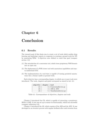 Chapter 6
Conclusion
6.1 Results
The research goal of this thesis was to create a set of tools which enables deep
learning and pathology experts to cooperate in creating a ground truth for NN
by annotating WSIs. 3 objectives were deﬁned to reach that goal (compare
section 1.2):
(1) The introduction of a conversion tool, which turns proprietary WSI formats
into an open one.
(2) The deployment of a WSI viewer tool with annotation capabilities and easy-
to-understand GUI.
(3) The implementation of a tool that is capable of turning persisted annota-
tions into a format usable as ground truth.
Each objective has a corresponding chapter, in which one or more tools were
introduced. The tools, chapters and goals correspond as stated in tab. 6.1.
objective chapter tool
(1) 3 ConversionService.py
(2) 4 ASS & ASV
(3) 5 TessellationService.py
Table 6.1: Correspondence of objectives, chapters and tools
Chapter 3 introduced the CS, which is capable of converting a proprietary
WSI to a DZI. A test was set up to ensure its functionality, which was successful
(compare subsection 3.3).
Chapter 4 introduced the AS, which consists of the ASS and the ASV. It was
developed in an iterative process with regular feedback after each iteration from
79
 