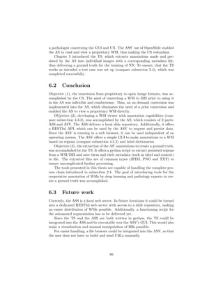 a pathologist concerning the GUI and UX. The ASS’ use of OpenSlide enabled
the AS to read and view a proprietary WSI, thus making the CS redundant.
Chapter 5 introduced the TS, which extracts annotations made and per-
sisted by the AS into individual images with a corresponding metadata ﬁle,
thus delivering a ground truth for the training of NN. To ensure, that the TS
works as intended a test case was set up (compare subsection 5.4), which was
completed successfully.
6.2 Conclusion
Objective (1), the conversion from proprietary to open image formats, was ac-
complished by the CS. The need of converting a WSI to DZI prior to using it
in the AS was inﬂexible and cumbersome. Thus, an on demand conversion was
implemented into the AS, which eliminates the need of a prior conversion and
enabled the AS to view a proprietary WSI directly.
Objective (2), developing a WSI viewer with annotation capabilities (com-
pare subsection 4.3.2), was accomplished by the AS, which consists of 2 parts:
ASS and ASV. The ASS delivers a local slide repository. Additionally, it oﬀers
a RESTful API, which can be used by the ASV to request and persist data.
Since the ASV is running in a web browser, it can be used independent of an
operating system. The ASV oﬀers a simple GUI to make annotations to a WSI
based on regions (compare subsection 4.5.2) and label dictionaries.
Objective (3), the extraction of the AS’ annotations to create a ground truth,
was accomplished by the TS. It oﬀers a python script to extract persisted regions
from a WSI/DZI and save them and their metadata (such as label and context)
to ﬁle. The extracted ﬁles are of common types (JPEG, PNG and TXT) to
ensure uncomplicated further processing.
The tools presented in this thesis are capable of handling the complete pro-
cess chain introduced in subsection 2.4. The goal of introducing tools for the
cooperative annotation of WSIs by deep learning and pathology experts to cre-
ate a ground truth was accomplished.
6.3 Future work
Currently, the ASS is a local web server. In future iterations it could be turned
into a dedicated RESTful web server with access to a slide repository, making
an easier distribution of WSIs possible. Additionally, a functioning script for
the automated segmentation has to be delivered yet.
Since the TS and the ASS are both written in python, the TS could be
integrated into the ASS and be executable over the ASV’s GUI. This would also
make a visualization and manual manipulation of BBs possible.
For easier handling, a ﬁle browser could be integrated into the ASV, so that
the user does not have to build and send URLs manually.
80
 