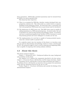 those annotations. Additionally, persisted annotations must be extracted from
the WSI to be used as ground truth.
This thesis has three objectives:
(1) There is no standard for WSI ﬁles, therefore vendors developed their own
proprietary solutions [11]. This either leads to a vendor lock-in or separate
handling of each proprietary format. To avoid both cases, a conversion tool
that turns proprietary WSI formats into an open format must be introduced.
(2) The deployment of a WSI viewer tool. This WSI viewer must be capable of
adding annotations to a WSI and persisting them. As stated earlier, the tool
is intended to be used by deep learning and pathology experts. An intuitive
and easy-to-understand graphical user interface (GUI) is necessary to avoid
long learning periods and create willingness to actually use the tool.
(3) The implementation of a tool that is capable of turning persisted annota-
tions into a format usable as ground truth.
It is explicitly stated, that the intention of this thesis is to introduce tools
that are used by deep learning and pathology experts to create a ground truth
for NN. The intention is not to create a tool for analyzing and diagnosing WSIs,
that is capable of competing with existing industry solutions.
1.3 About this thesis
This thesis contains 6 chapters.
Chapter 1 - Introduction and 2 - Background address the scope, background
and vocabulary of this thesis.
The chapters 3 to 5 address the components described in the last section:
chapter 3 - Conversion Service will describe a tool for image conversion, chapter
4 - Annotation Service will describe a tool for image annotation and chapter 5 -
Tessellation Service will describe an extraction tool, to prepare the annotations
made with the Annotation Service for the use in a NN.
Finally, Chapter 6 - Conclusion will discuss and conclude the ﬁndings of the
aforementioned chapters.
6
 