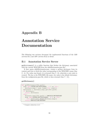 Appendix B
Annotation Service
Documentation
The following two sections document the implemented functions of the ASS
(section B.1) and ASV (section B.2) in detail.
B.1 Annotation Service Server
getDictionary() is a utility function that fetches the dictionary associated
with the current WSI/DZI from the slideDictionaries.json ﬁle1
.
It ﬁrst opens slideDictionaries.json, creates a python dictionary from its
content and tries to fetch the value corresponding to the WSI/DZI’s name (line
2 - 4). If a value was found, it is returned (line 5 - 6), otherwise a new entry is
created. The key is the WSI/DZI’s ﬁle name, the value is the default dictionary
from the conﬁguration.json ﬁle, which is then returned (line 7 - 11).
getDictionary()
1 def getDictionary ( f i l e p a t h ) :
2 with open (SLIDE DICTIONARIES , ’ r ’ ) as f i l e :
3 dictioary map = json . loads ( f i l e . read () )
4 d i c t i o n a r y = dictioary map . get ( f i l e p a t h )
5 i f d i c t i o n a r y :
6 return d i c t i o n a r y
7 e l s e :
8 dictioary map [ f i l e p a t h ] = DEFAULT DICTIONARY
9 with open (SLIDE DICTIONARIES , ’w ’ ) as f i l e :
10 f i l e . write ( json . dumps( dictioary map ) )
11 return DEFAULT DICTIONARY
1 Compare subsection 4.4.3
88
 