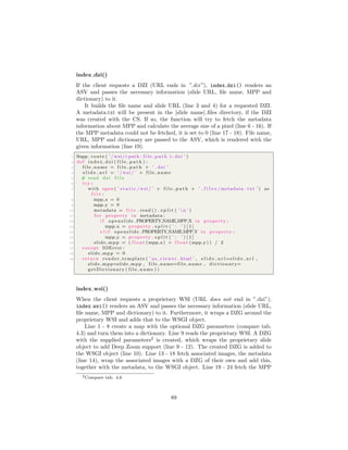index dzi()
If the client requests a DZI (URL ends in ”.dzi”), index dzi() renders an
ASV and passes the necessary information (slide URL, ﬁle name, MPP and
dictionary) to it.
It builds the ﬁle name and slide URL (line 3 and 4) for a requested DZI.
A metadata.txt will be present in the [slide name] ﬁles directory, if the DZI
was created with the CS. If so, the function will try to fetch the metadata
information about MPP and calculate the average size of a pixel (line 6 - 16). If
the MPP metadata could not be fetched, it is set to 0 (line 17 - 18). File name,
URL, MPP and dictionary are passed to the ASV, which is rendered with the
given information (line 19).
1 @app . route ( ’ / wsi/<path : f i l e p a t h >. dzi ’ )
2 def index dzi ( f i l e p a t h ) :
3 file name = f i l e p a t h + ’ . dzi ’
4 s l i d e u r l = ’ / wsi / ’ + file name
5 # read dzi f i l e
6 try :
7 with open ( ’ s t a t i c / wsi / ’ + f i l e p a t h + ’ f i l e s /metadata . txt ’ ) as
f i l e :
8 mpp x = 0
9 mpp y = 0
10 metadata = f i l e . read () . s p l i t ( ’ n ’ )
11 f o r property in metadata :
12 i f openslide .PROPERTY NAME MPP X in property :
13 mpp x = property . s p l i t ( ’ : ’ ) [ 1 ]
14 e l i f openslide .PROPERTY NAME MPP Y in property :
15 mpp y = property . s p l i t ( ’ : ’ ) [ 1 ]
16 slide mpp = ( f l o a t (mpp x) + f l o a t (mpp y) ) / 2
17 except IOError :
18 slide mpp = 0
19 return render template ( ’ as viewer . html ’ , s l i d e u r l=s l i d e u r l ,
slide mpp=slide mpp , file name=file name , d i c t i o n a r y=
getDictionary ( file name ) )
index wsi()
When the client requests a proprietary WSI (URL does not end in ”.dzi”),
index wsi() renders an ASV and passes the necessary information (slide URL,
ﬁle name, MPP and dictionary) to it. Furthermore, it wraps a DZG around the
proprietary WSI and adds that to the WSGI object.
Line 1 - 8 create a map with the optional DZG parameters (compare tab.
4.3) and turn them into a dictionary. Line 9 reads the proprietary WSI. A DZG
with the supplied parameters2
is created, which wraps the proprietary slide
object to add Deep Zoom support (line 9 - 12). The created DZG is added to
the WSGI object (line 10). Line 13 - 18 fetch associated images, the metadata
(line 14), wrap the associated images with a DZG of their own and add this,
together with the metadata, to the WSGI object. Line 19 - 24 fetch the MPP
2Compare tab. 4.6
89
 