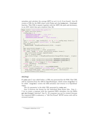 metadata and calculate the average MPP (or set it to 0, if not found). Line 25
creates a URL for the DZG object with Flasks url for(endpoint, **values)
function. This URL is passed, together with the MPP, ﬁle path and dictionary,
to an ASV which then gets rendered (line 26).
1 @app . route ( ’ / wsi/<path : f i l e p a t h >’ )
2 def index wsi ( f i l e p a t h ) :
3 config map = {
4 ’DEEPZOOM TILE SIZE ’ : ’ t i l e s i z e ’ ,
5 ’DEEPZOOM OVERLAP’ : ’ overlap ’ ,
6 ’DEEPZOOM LIMIT BOUNDS ’ : ’ limit bounds ’ ,
7 }
8 opts = d i c t (( v , app . c o n f i g [ k ] ) f o r k , v in config map . items () )
9 s l i d e = o p e n s l i d e ( ’ s t a t i c / wsi / ’ + f i l e p a t h )
10 app . s l i d e s = {
11 SLIDE NAME: DeepZoomGenerator ( s l i d e , ∗∗ opts )
12 }
13 app . associated images = [ ]
14 app . s l i d e p r o p e r t i e s = s l i d e . p r o p e r t i e s
15 f o r name , image in s l i d e . associated images . items () :
16 app . associated images . append (name)
17 slug = s l u g i f y (name)
18 app . s l i d e s [ slug ] = DeepZoomGenerator ( ImageSlide ( image ) , ∗∗ opts )
19 try :
20 mpp x = s l i d e . p r o p e r t i e s [ openslide .PROPERTY NAME MPP X]
21 mpp y = s l i d e . p r o p e r t i e s [ openslide .PROPERTY NAME MPP Y]
22 slide mpp = ( f l o a t (mpp x) + f l o a t (mpp y) ) / 2
23 except ( KeyError , ValueError ) :
24 slide mpp = 0
25 s l i d e u r l = u r l f o r ( ’ dzi ’ , slug=SLIDE NAME)
26 return render template ( ’ as viewer . html ’ , s l i d e u r l=s l i d e u r l ,
slide mpp=slide mpp , file name=f i l e p a t h , d i c t i o n a r y=
getDictionary ( file name ) )
dzi(slug)
If index wsi() was called before, a URL was generated for the WSI. This URL
will be requested from the ASS by OpenSeadragon, which causes slug(dzi) to
be called. slug(dzi) creates the DZI metadata and returns it to OpenSead-
ragon.
The dzi parameter is the slide URL generated in index wsi.
Line 3 retrieves the format for the individual Deep Zoom tiles. Line 4 -
7 try to create a response with the requested DZI’s metadata (via the DZGs
get dzi(format) function3
, line 5). If a response can not be created (because
the requested DZG is unknown), a ”404 Not Found” HTTP status code will be
returned instead.
3 Compare subsection 4.4.2
90
 