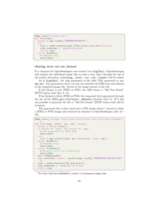 1 @app . route ( ’/<slug >. dzi ’ )
2 def dzi ( slug ) :
3 format = app . c o n f i g [ ’DEEPZOOMFORMAT’ ]
4 try :
5 resp = make response ( app . s l i d e s [ slug ] . g e t d z i ( format ) )
6 resp . mimetype = ’ a p p l i c a t i o n /xml ’
7 return resp
8 except KeyError :
9 # Unknown slug
10 abort (404)
tile(slug, level, col, row, format)
If a response for OpenSeadragon was created via slug(dzi), OpenSeadragon
will request the individual image tiles in such a way, that, through the use of
the route() decorator, tile(slug, level, col, row, format) will be called.
As in slug(dzi), the slug parameter is the slide URL generated in in-
dex wsi. The parameters level, col and row describe the DZI level and address
of the requested image tile. format is the image format of the tile.
If the format is not JPEG or PNG, the ASS return a ”404 Not Found”
HTTP status code (line 3 - 6).
If the format is either JPEG or PNG, the requested tile is generated through
the use of the DZGs get tile(level, address) function (line 8). If it was
not possible to generate the tile, a ”404 Not Found” HTTP status code will be
returned.
The generated tile is then saved into a PIL image object4
, stored in either
a JPEG or PNG image and returned as response to OpenSeadragon (line 15 -
19).
1 @app . route ( ’/<slug> f i l e s /<i n t : l e v e l >/<i n t : col > <i n t : row>.<format>’
)
2 def t i l e ( slug , l e v e l , col , row , format ) :
3 format = format . lower ()
4 i f format != ’ jpeg ’ and format != ’ png ’ :
5 # Not supported by Deep Zoom
6 abort (404)
7 try :
8 t i l e = app . s l i d e s [ slug ] . g e t t i l e ( l e v e l , ( col , row ) )
9 except KeyError :
10 # Unknown slug
11 abort (404)
12 except ValueError :
13 # I n v a l i d l e v e l or coordinates
14 abort (404)
15 buf = PILBytesIO ()
16 t i l e . save ( buf , format , q u a l i t y=app . c o n f i g [ ’DEEPZOOM TILE QUALITY ’
] )
17 resp = make response ( buf . getvalue () )
18 resp . mimetype = ’ image/%s ’ % format
19 return resp
4See http://pillow.readthedocs.io/en/3.3.x/reference/Image.html
91
 