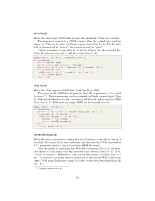 saveJson()
When the client sends JSON data to save, the saveJson() function is called.
The associated request is a POST request, thus the posted data must be
extracted. This can be done via Flasks request object (line 3 - 5). The ﬁle path
will be transmitted as ”source”, the content to save as ”json”.
If there is content to save (line 6), it will be written into the provided ﬁle.
If the ﬁle does not exist yet, it will be created (line 7 - 8).
1 @app . route ( ’ / saveJson ’ , methods=[ ’POST ’ ] )
2 def saveJson () :
3 d i c t = request . form
4 source = d i c t . get ( ’ source ’ , d e f a u l t=’ ’ )
5 json = d i c t . get ( ’ json ’ , d e f a u l t=’ {} ’ ) . encode ( ’ utf −8 ’ )
6 i f len ( source ) > 0:
7 with open ( ’ s t a t i c / ’ + source , ’w+’ ) as f i l e :
8 f i l e . write ( json )
9 return ’Ok ’
loadJson()
When the client requests JSON data, loadJson() is called.
The source of the JSON data is passed in the URL as parameter (”src=[path
to source]”). The src parameter can be extracted via Flasks request object5
(line
3). If the provided source is a ﬁle, the content will be read and returned as JSON
data (line 4 - 7). Otherwise an empty JSON list is returned (line 9).
1 @app . route ( ’ / loadJson ’ )
2 def loadJson () :
3 source = ’ s t a t i c / wsi / ’ + request . args . get ( ’ s r c ’ , ’ ’ )
4 i f os . path . i s f i l e ( source ) :
5 with open ( source , ’ r ’ ) as f i l e :
6 content = f i l e . read ()
7 return j s o n i f y ( content )
8 e l s e :
9 return j s o n i f y ( ’ [ ] ’ )
createDictionary()
When the client requests the creation of a new dictionary, createDictionary()
is called. The name of the new dictionary and the associated WSI is passed as
URL parameter (name= [name] and slide=[WSI ﬁle name]).
Once the names of dictionary and WSI were extracted (line 3- 5), the func-
tion checks if a dictionary with the provided name already exists (6 - 8). If so,
”error” is returned. Otherwise a new, empty dictionary is created (line 10 -
11). To associate the newly created dictionary to the current WSI, a key-value
entry ([WSI name]:[dictionary name]) is added to the slideDictionaries.json ﬁle
(13 - 17).
5 Compare subsection 4.4.1
92
 