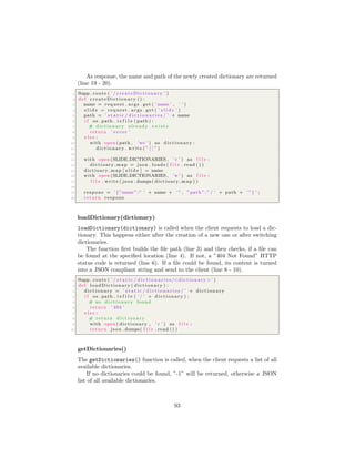 As response, the name and path of the newly created dictionary are returned
(line 19 - 20).
1 @app . route ( ’ / createDictionary ’ )
2 def createDictionary () :
3 name = request . args . get ( ’name ’ , ’ ’ )
4 s l i d e = request . args . get ( ’ s l i d e ’ )
5 path = ’ s t a t i c / d i c t i o n a r i e s / ’ + name
6 i f os . path . i s f i l e ( path ) :
7 # d i c t i o n a r y already e x i s t s
8 return ’ e r r o r ’
9 e l s e :
10 with open ( path , ’w+’ ) as d i c t i o n a r y :
11 d i c t i o n a r y . write ( ” [ ] ” )
12
13 with open (SLIDE DICTIONARIES , ’ r ’ ) as f i l e :
14 dictioary map = json . loads ( f i l e . read () )
15 dictioary map [ s l i d e ] = name
16 with open (SLIDE DICTIONARIES , ’w ’ ) as f i l e :
17 f i l e . write ( json . dumps( dictioary map ) )
18
19 respone = ’ {”name ”:” ’ + name + ’ ” , ”path ”:”/ ’ + path + ’ ”} ’ ;
20 return respone
loadDictionary(dictionary)
loadDictionary(dictionary) is called when the client requests to load a dic-
tionary. This happens either after the creation of a new one or after switching
dictionaries.
The function ﬁrst builds the ﬁle path (line 3) and then checks, if a ﬁle can
be found at the speciﬁed location (line 4). If not, a ”404 Not Found” HTTP
status code is returned (line 6). If a ﬁle could be found, its content is turned
into a JSON compliant string and send to the client (line 8 - 10).
1 @app . route ( ’ / s t a t i c / d i c t i o n a r i e s /<dictionary >’ )
2 def loadDictionary ( d i c t i o n a r y ) :
3 d i c t i o n a r y = ’ s t a t i c / d i c t i o n a r i e s / ’ + d i c t i o n a r y
4 i f os . path . i s f i l e ( ’ / ’ + d i c t i o n a r y ) :
5 # no d i c t i o n a r y found
6 return ’ 404 ’
7 e l s e :
8 # return d i c t i o n a r y
9 with open ( dictionary , ’ r ’ ) as f i l e :
10 return json . dumps( f i l e . read () )
getDictionaries()
The getDictionaries() function is called, when the client requests a list of all
available dictionaries.
If no dictionaries could be found, ”-1” will be returned, otherwise a JSON
list of all available dictionaries.
93
 