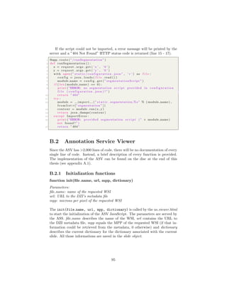 If the script could not be imported, a error message will be printed by the
server and a ”404 Not Found” HTTP status code is returned (line 15 - 17).
1 @app . route ( ”/ runSegmentation ” )
2 def runSegmentation () :
3 x = request . args . get ( ’ x ’ , ’ 0 ’ )
4 y = request . args . get ( ’ y ’ , ’ 0 ’ )
5 with open ( ” s t a t i c / c o n f i g u r a t i o n . json ” , ’ r ’ ) as f i l e :
6 c o n f i g = json . loads ( f i l e . read () )
7 module name = c o n f i g . get ( ” segmentationScript ” )
8 i f ( len ( module name ) == 0) :
9 print ( ”ERROR: no segmentation s c r i p t provided in c o n f i g u r a t i o n
f i l e ( c o n f i g u r a t i o n . json ) ! ” )
10 return ”404”
11 try :
12 module = i m p o r t ( ” s t a t i c . segmentation.%s ” % ( module name ) ,
f r o m l i s t =[” segmentation ” ] )
13 contour = module . run (x , y)
14 return json . dumps( contour )
15 except ImportError :
16 print ( ”ERROR: provided segmentation s c r i p t ( ” + module name )
not found ! ” )
17 return ”404”
B.2 Annotation Service Viewer
Since the ASV has >2,000 lines of code, there will be no documentation of every
single line of code. Instead, a brief description of every function is provided.
The implementation of the ASV can be found on the disc at the end of this
thesis (see appendix A.1).
B.2.1 Initialization functions
function init(ﬁle name, url, mpp, dictionary)
Parameters:
ﬁle name: name of the requested WSI
url: URL to the DZI’s metadata ﬁle
mpp: microns per pixel of the requested WSI
The init(file name, url, mpp, dictionary) is called by the as viewer.html
to start the initialization of the ASV JavaScript. The parameters are served by
the ASS. ﬁle name describes the name of the WSI, url contains the URL to
the DZI metadata ﬁle, mpp equals the MPP of the requested WSI (if that in-
formation could be retrieved from the metadata, 0 otherwise) and dictionary
describes the current dictionary for the dictionary associated with the current
slide. All those informations are saved in the slide object.
95
 