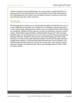 cultures. Sensitive to the invisible hand, you can give others comfort that there is a
purpose beyond our humdrum lives. The exact articles of your faith will depend on
your upbringing and your culture, but your faith is strong. It sustains you and your
close friends in the face of life’s mysteries.
Strategic
The Strategic theme enables you to sort through the clutter and find the best route. It
is not a skill that can be taught. It is a distinct way of thinking, a special perspective
on the world at large. This perspective allows you to see patterns where others simply
see complexity. Mindful of these patterns, you play out alternative scenarios, always
asking, “What if this happened? Okay, well what if this happened?” This recurring
question helps you see around the next corner. There you can evaluate accurately the
potential obstacles. Guided by where you see each path leading, you start to make
selections. You discard the paths that lead nowhere. You discard the paths that lead
straight into resistance. You discard the paths that lead into a fog of confusion. You
cull and make selections until you arrive at the chosen path—your strategy. Armed
with your strategy, you strike forward. This is your Strategic theme at work: “What
if?” Select. Strike.
Your Signature Themes
24277299 (Nicholas Sloan) © 2000, 2006-2008 Gallup, Inc. All rights reserved.
3
05/23/2009
 