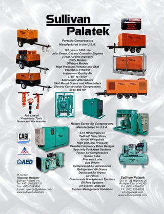 Sullivan-Palatek
1201 W. US Highway 20
Michigan City, IN 46360
PH: (800) 438-6203
FX: (800) 725-6203
info@palatek.com
www.sullivanpalatek.com
Rotary Screw Air Compressors
Manufactured in U.S.A.
5-10 HP Belt Driven
15-40 HP Direct Drive
40-400 HP Updraft
High and Low Pressure
Variable Frequency Drive Designs
Specialty Packaged Systems
Piston Air Compressors
Splash Lube
Pressure Lube
Gas Driven
Compressed Air Accessories
Refrigerated Air Dryers
Desiccant Air Dryers
Air Filters
Condensate Management Systems
Oil Free Systems
Air System Analysis
System Management Solutions
Pl contact
Regional Manager
Sullivan Palatek Inc.
Tel: +97150 6268709
Fax: +97165543496
E-mail: rgeorge@palatek.com
www.sullivanpaltekcom
Portable Compressors
Manufactured in the U.S.A.
185 cfm to 1800 cfm
John Deere, Cat and Cummins Engines
3 year Air End Warranty
Utility Models
Offshore Models
High Pressure Portable and Skid
950/350 to 1150/350
Instrument Quality Air
375H to 1600H
Skid Mount Aftercoolers
Skid Mount Dryers and Aftercoolers
Electric Construction Compressors
50 to 400 HP
Full Line of
Pneumatic Tools
Hoses and Accessories
MADE IN
U.S.A.
PRODUCT
 