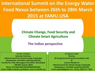 1
International Summit on the Energy Water
Food Nexus between 26th to 28th March
2015 at FAMU.USA
The Indian perspective
Climate Change, Food Security and
Climate Smart Agriculture
Dr. Kirit N Shelat
Executive Chairman,
National Council for Climate Change, Sustainable
Development and Public Leadership (NCCSD)
Post Box No. 4146, Navrangpura Post Office, Ahmedabad
– 380 009. Gujarat, INDIA.
Phone: 079-26421580 (Off) 09904404393(M)
Email: info@nccsdindia.org Website: www.nccsdindia.org
Dr. Bharat C Patel
Director,
BP Energy & Environmental Consultants, USA
&
Council Member of
National Council for Climate Change, Sustainable
Development and Public Leadership (NCCSD)
Email: bpatel46@gmail.com , Phone: (609) 721- 3552
 