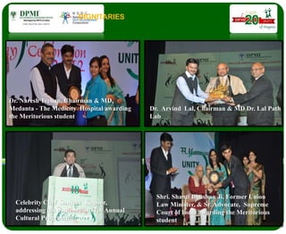 DIGNITARIES
Dr. Naresh Trehan, Chairman & MD,
Medanta - The Medicity Hospital awarding
the Meritorious student
Dr. Arvind Lal, Chairman & MD Dr. Lal Path
Lab
Celebrity Chef Sanjeev Kapoor,
addressing the audience at 17th Annual
Cultural Programme, 2013.
Shri. Shanti Bhushan Ji, Former Union
Law Minister, & Sr. Advocate, Supreme
Court of India awarding the Meritorious
student
 