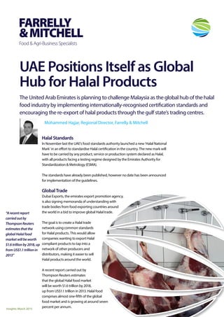 UAE Positions Itself as Global
Hub for Halal Products
The United Arab Emirates is planning to challenge Malaysia as the global hub of the halal
food industry by implementing internationally-recognised certification standards and
encouraging the re-export of halal products through the gulf state’s trading centres.
Mohammed Hajjar, Regional Director, Farrelly & Mitchell
Insights: March 2015
“Arecentreport
carriedoutby
ThompsonReuters
estimatesthatthe
globalHalalfood
marketwillbeworth
$1.6trillionby2018,up
fromUS$1.1trillionin
2013”
Halal Standards
In November last the UAE’s food standards authority launched a new ‘Halal National
Mark’ in an effort to standardise Halal certification in the country. The new mark will
have to be carried by any product, service or production system declared as Halal,
with all products facing a testing regime designed by the Emirates Authority for
Standardization & Metrology (ESMA).
The standards have already been published, however no date has been announced
for implementation of the guidelines.
Global Trade
Dubai Exports, the emirates export promotion agency,
is also signing memoranda of understanding with
trade bodies from food exporting countries around
the world in a bid to improve global Halal trade.
The goal is to create a Halal trade
network using common standards
for Halal products. This would allow
companies wanting to export Halal
compliant products to tap into a
network of other producers and
distributors, making it easier to sell
Halal products around the world.
A recent report carried out by
Thompson Reuters estimates
that the global Halal food market
will be worth $1.6 trillion by 2018,
up from US$1.1 trillion in 2013. Halal food
comprises almost one-fifth of the global
food market and is growing at around seven
percent per annum.
 
