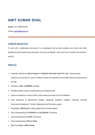 AMIT KUMAR DHAL
Mobile: +91 7767010775
E-Mail: erpintu9@gmail.com
CAREER OBJECTIVE
To work with a challenging environment in an organization that provides excellent work culture and offers
professional growth while being resourceful, innovative and flexible. I also want to be an asset to the company I
work for.
PROFILE
• Presently, working as a Data Analyst in Vodafone Services India Pvt. Ltd., having working
experience of more than 2+ years on telecom domain and accented with the latest trends and techniques of
the field.
• Proficient in SQL & RDBMS Concepts.
• Excellent problem solving, troubleshooting and analytical skills.
• Hands on experience in basic of SQL syntax writing to pull data out of the database.
• Have experience in Requirement analysis, Designing, Database modeling, Preparing Technical
Documents, Development, Testing, Deployment and Production support.
• Knowledge of MS-Excel for data quality check and data analysis.
• Good understanding of VLOOKUP and HLOOKUP commands.
• Good Understanding of UNIX Commands.
• Good understanding of Pivot Table.
• Basic Knowledge of MS Access.
 