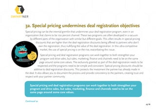 pg 12
3a. Special pricing undermines deal registration objectives
Special pricing can be the internal gremlin that undermines your deal registration program, even in an
organization that claims to be 100 percent channel. These two programs are often developed in a vacuum
by different parts of the organization with similar but different goals. This often results in special pricing
discounts that are higher than the deal registration discounts being offered to partners who don’t
own the registration, thus nullifying the value of the deal registration. In this ultra-competitive
market, the use of special pricing is on the rise, exacerbating this issue.
Special pricing and deal registration programs can work together to both strengthen your
program and drive sales, but sales, marketing, finance and channels need to be on the same
page around some core values. The exclusivity granted as part of the deal registration needs to be
respected and the programs need to be simple and consistent. Special pricing discounts should be
additive to deal registration discounts. This protects the investment the partner has already made in
the deal. It also allows you to document the process and provide consistency to the partners, creating trust and
respect with your partner community.
Special pricing and deal registration programs can work together to both strengthen your
program and drive sales, but sales, marketing, finance and channels need to be on the
same page around some core values.
Continued »
 