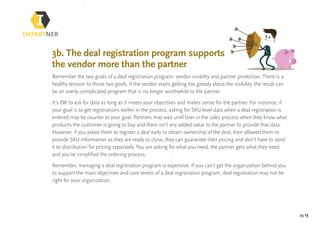 pg 13
3b. The deal registration program supports
the vendor more than the partner
Remember the two goals of a deal registration program: vendor visibility and partner protection. There is a
healthy tension to those two goals. If the vendor starts getting too greedy about the visibility, the result can
be an overly complicated program that is no longer worthwhile to the partner.
It’s OK to ask for data as long as it meets your objectives and makes sense for the partner. For instance, if
your goal is to get registrations earlier in the process, asking for SKU level data when a deal registration is
entered may be counter to your goal. Partners may wait until later in the sales process when they know what
products the customer is going to buy and there isn’t any added value to the partner to provide that data.
However, if you asked them to register a deal early to obtain ownership of the deal, then allowed them to
provide SKU information as they are ready to close, they can guarantee their pricing and don’t have to send
it to distribution for pricing separately. You are asking for what you need, the partner gets what they need
and you’ve simplified the ordering process.
Remember, managing a deal registration program is expensive. If you can’t get the organization behind you
to support the main objectives and core tenets of a deal registration program, deal registration may not be
right for your organization.
 