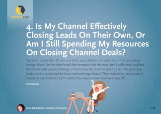 pg 14Gina Batali-Brooks, President, Is Inspired
You are in a quandary. On the one hand, your partners complain you are not providing
enough leads. On the other hand, they complain that the leads aren’t sufficiently qualified.
No matter what you do, leads go untouched by the channel. Does it seem like providing
leads to the channel are like those mythical magic beans? They could either be a waste of
money or pay dividends. Let’s explore four ways to make your leads pay off:
4. Is My Channel Effectively
Closing Leads On Their Own, Or
Am I Still Spending My Resources
On Closing Channel Deals?
Continued »
 