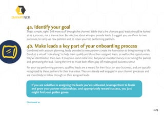pg 15
4a. Identify your goal
That’s simple, right? Sell more stuff through the channel. While that’s the ultimate goal, leads should be looked
at as a process, not a transaction. Be selective about who you provide leads. I suggest you use them for two
purposes, to ramp up new partners and to retain your top performing partners.
4b. Make leads a key part of your onboarding process
Combined with account planning, leads provided to new partners create the foundation to bring training to life.
Conduct a virtual “ride-a-long” to help them qualify and close their assigned leads, as well as the opportunities
they’ve identified on their own. It may take some extra time, but you’ve invested money in recruiting the partner
and generating the lead. Taking the time to make both efforts pay off makes good business sense.
For your top performing partners, qualified leads are a reward for their focus on your business, and are typically
recognized by these partners for their true value. They are already well engaged in your channel processes and
are more likely to follow through on their assigned leads.
If you are selective in assigning the leads you’ve cultivated, leverage them to foster
and grow your partner relationships, and appropriately reward success, you just
might find your golden goose.
Continued »
 