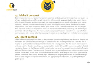 pg 16
4c. Make it personal
Becoming too reliant on your partner management system(s) can be dangerous. Partners are busy and you are one
of many product lines they sell. The simple truth is they will not provide updates on leads in your system. You are
often fortunate if they just accept or reject leads. Use systems as a platform to provide information to the partner
regarding a potential customer’s specific areas of interest, including documents they’ve downloaded, or pages
they’ve visited. Think of the background needed by the partner to start a relevant conversation with this prospect.
Then personally reach out to the partner to make sure they’ve received their leads, confirming with them that you
are there to help with the process. The most successful salespeople I have seen use systems as a way to facilitate
communication with a partner rather than expecting the system to serve as the primary method of communication.
4d. Incent success
One of the most common phrases I hear is, “We don’t allow partners to register leads. We’ve done all the work and
handed the lead to them so they shouldn’t get an extra discount.” You are asking them to take a lead that may or
may not be qualified to their standards, insert themselves into a buying process that they haven’t been involved in
until now, and then close the loop for you so you can track the results. Why wouldn’t you want to pay them the deal
registration discount for that? Can you reliably track where the lead came from anyway? Experiment with offering the
additional discounts to see if you can improve the overall return on your lead investment and increase your channel
revenue. Partner leads are one of the most requested partner benefits, while being the most under appreciated by
partners. Therein lies the quandary. However, if you are selective in assigning the leads you’ve cultivated, leverage
them to foster and grow your partner relationships, and appropriately reward success, you just might find your
golden goose.
 