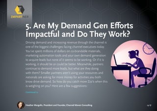 pg 17
Driving demand and increasing revenue through the channel is
one of the biggest challenges facing channel executives today.
You’ve spent millions of dollars on co-brandable materials,
marketing automation tools and your own demand generation
to acquire leads but none of it seems to be working. Or if it is
working, it should be or could be better. Meanwhile, partners
continue to demand more leads, but what are they doing
with them? Smaller partners aren’t using your resources and
nationals are asking for more money for activities you both
know drive demand. So how do you catch more Zzz’s when this
is weighing on you? Here are a few suggestions:
Heather Margolis, President and Founder, Channel Maven Consulting
5. Are My Demand Gen Efforts
Impactful and Do They Work?
Continued »
 
